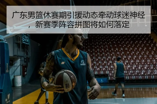 广东男篮休赛期引援动态牵动球迷神经，新赛季阵容拼图将如何落定
